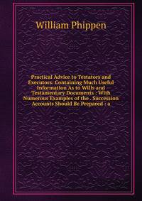 Practical Advice to Testators and Executors: Containing Much Useful Information As to Wills and Testamentary Documents : With Numerous Examples of the . Succession Accounts Should Be Prepared : a