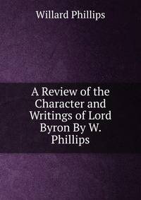 A Review of the Character and Writings of Lord Byron By W. Phillips.