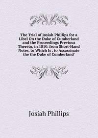 The Trial of Josiah Phillips for a Libel On the Duke of Cumberland and the Proceedings Previous Thereto, in 1810. from Short-Hand Notes. to Which Is . to Assassinate the the Duke of Cumberland'.