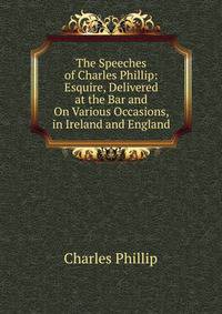 The Speeches of Charles Phillip: Esquire, Delivered at the Bar and On Various Occasions, in Ireland and England