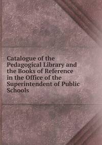 Catalogue of the Pedagogical Library and the Books of Reference in the Office of the Superintendent of Public Schools