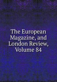 The European Magazine, and London Review, Volume 84