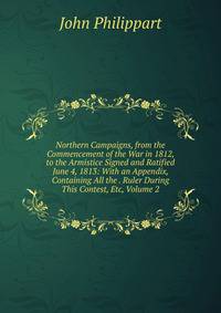 Northern Campaigns, from the Commencement of the War in 1812, to the Armistice Signed and Ratified June 4, 1813: With an Appendix, Containing All the . Ruler During This Contest, Etc, Volume 2