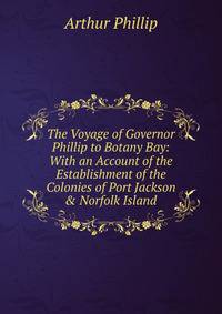 The Voyage of Governor Phillip to Botany Bay: With an Account of the Establishment of the Colonies of Port Jackson &amp; Norfolk Island