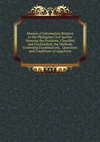 Manual of Information Relative to the Philippine Civil Service Showing the Positions, Classified and Unclassified, the Methods Governing Examinations, . Questions and Conditions of Appointm