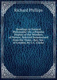 Readings in Natural Philosophy: Or, a Popular Display of the Wonders of Nature, Selected Summarised from the Trans., Roy. Soc. of London, by C.C. Clarke