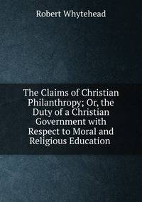 The Claims of Christian Philanthropy; Or, the Duty of a Christian Government with Respect to Moral and Religious Education .