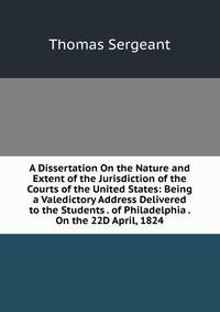 A Dissertation On the Nature and Extent of the Jurisdiction of the Courts of the United States: Being a Valedictory Address Delivered to the Students . of Philadelphia . On the 22D April, 1824