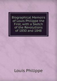 Biographical Memoirs of Louis Philippe the First, with a Sketch of the Revolutions of 1830 and 1848