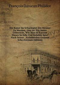 Die Kunst Im Schachspiel Ein Meister Zu Werden,: Das Ist: Ein Neuer Unterricht, Wie Man in Kurzem Dieses So Edle Und Beliebte Spiel Nach Seiner . Itztlebenden Grossen Scha (German Edition)