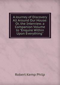 A Journey of Discovery All Around Our House: Or, the Interview. a Companion Volume to "Enquire Within Upon Everything".