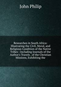 Researches in South Africa: Illustrating the Civil, Moral, and Religious Condition of the Native Tribes : Including Journals of the Author's Travels . of the Christian Missions, Exhibiting the
