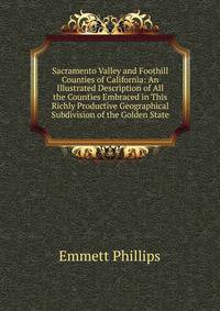 Sacramento Valley and Foothill Counties of California: An Illustrated Description of All the Counties Embraced in This Richly Productive Geographical Subdivision of the Golden State