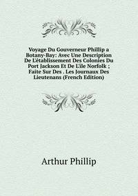 Voyage Du Gouverneur Phillip a Botany-Bay: Avec Une Description De L'?tablissement Des Colonies Du Port Jackson Et De L'?le Norfolk ; Faite Sur Des . Les Journaux Des Lieutenans (French Edition)