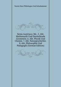 Xenia Austriaca: Bd., 5. Abt. Mathematik Und Darstellende Geometrie. 6. Abt. Physik Und Chemie. 7. Abt. Naturgeschichte. 8. Abt. Philosophie Und Padagogik (German Edition)