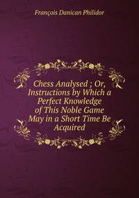 Chess Analysed ; Or, Instructions by Which a Perfect Knowledge of This Noble Game May in a Short Time Be Acquired