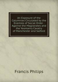 An Exposure of the Calumnies Circulated by the Enemies of Social Order . Against the Magistrates and the Yeomanry Cavalry of Manchester and Salford