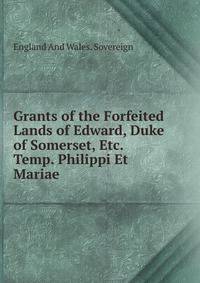 Grants of the Forfeited Lands of Edward, Duke of Somerset, Etc. Temp. Philippi Et Mariae