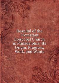 Hospital of the Protestant Episcopal Church in Philadelphia: Its Origin, Progress, Work, and Wants