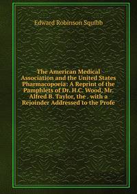 The American Medical Association and the United States Pharmacopoeia: A Reprint of the Pamphlets of Dr. H.C. Wood, Mr. Alfred B. Taylor, the . with a Rejoinder Addressed to the Profe