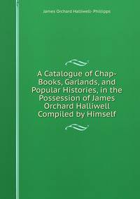 A Catalogue of Chap-Books, Garlands, and Popular Histories, in the Possession of James Orchard Halliwell Compiled by Himself.