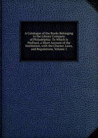 A Catalogue of the Books Belonging to the Library Company of Philadelphia: To Which Is Prefixed, a Short Account of the Institution, with the Charter, Laws, and Regulations, Volume 1