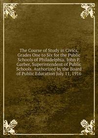 The Course of Study in Civics, Grades One to Six for the Public Schools of Philadelphia: John P.Garber, Superintendent of Public Schools. Authorized by the Board of Public Education July 11, 1916
