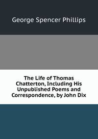 The Life of Thomas Chatterton, Including His Unpublished Poems and Correspondence, by John Dix