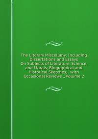 The Literary Miscellany: Including Dissertations and Essays On Subjects of Literature, Science, and Morals; Biographical and Historical Sketches; . with Occasional Reviews ., Volume 2