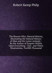 The Reason Why: Natural History, Illustrating the Natural History of Man and the Lower Animals : By the Author of Enquire Within Upon Everything : One . and Thirty Illustrations, Twelfth Thousand
