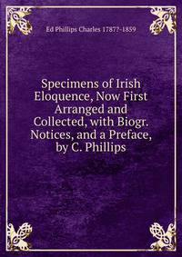 Specimens of Irish Eloquence, Now First Arranged and Collected, with Biogr. Notices, and a Preface, by C. Phillips