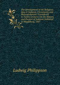 The Development of the Religious Idea in Judaism, Christianity and Mahomedanism: Considered in Twelve Lectures On the History and Purport of Judaism Delivered in Magdeburg, 1847