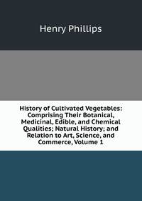 History of Cultivated Vegetables: Comprising Their Botanical, Medicinal, Edible, and Chemical Qualities; Natural History; and Relation to Art, Science, and Commerce, Volume 1