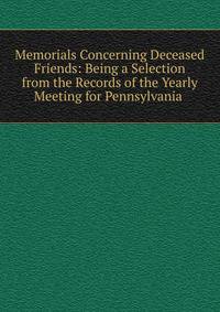 Memorials Concerning Deceased Friends: Being a Selection from the Records of the Yearly Meeting for Pennsylvania .