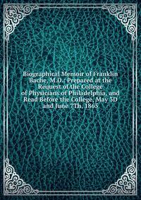 Biographical Memoir of Franklin Bache, M.D.: Prepared at the Request of the College of Physicians of Philadelphia, and Read Before the College, May 3D and June 7Th, 1865