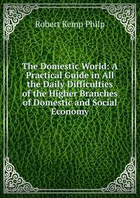 The Domestic World: A Practical Guide in All the Daily Difficulties of the Higher Branches of Domestic and Social Economy