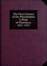 The First Century of the Philadelphia College of Pharmacy, 1821-1921