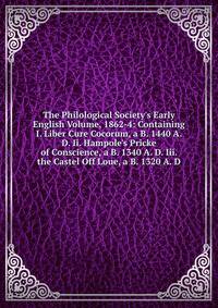 The Philological Society's Early English Volume, 1862-4: Containing I. Liber Cure Cocorum, a B. 1440 A. D. Ii. Hampole's Pricke of Conscience, a B. 1340 A. D. Iii. the Castel Off Loue, a B. 1320 A. D.