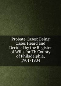 Probate Cases: Being Cases Heard and Decided by the Register of Wills for Th County of Philadelphia, 1901-1904