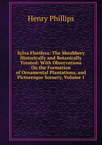 Sylva Florifera: The Shrubbery Historically and Botanically Treated: With Observations On the Formation of Ornamental Plantations, and Picturesque Scenery, Volume 1