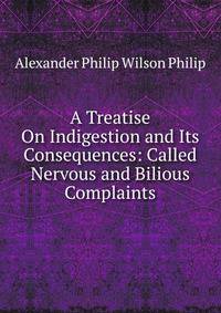 A Treatise On Indigestion and Its Consequences: Called Nervous and Bilious Complaints