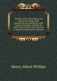 The Plot of the Short Story: An Exhaustive Study, Both Synthetical and Analytical, with Copious Examples, Making the Work a Practical Treatise (Revised to Include a Syllabus for Teachers)