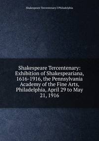 Shakespeare Tercentenary: Exhibition of Shakespeariana, 1616-1916, the Pennsylvania Academy of the Fine Arts, Philadelphia, April 29 to May 21, 1916