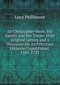 Sir Christopher Wren, His Family and His Times: With Original Letters and a Discourse On Architecture Hitherto Unpublished. 1585-1723