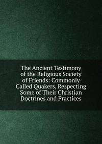 The Ancient Testimony of the Religious Society of Friends: Commonly Called Quakers, Respecting Some of Their Christian Doctrines and Practices
