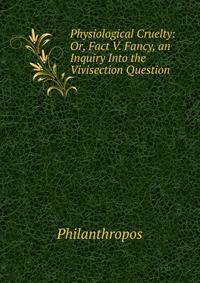 Physiological Cruelty: Or, Fact V. Fancy, an Inquiry Into the Vivisection Question