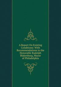 A Report On Existing Conditions: With Recommendations to the Honorable Rudolph Blakenburg, Mayor of Philadelphia
