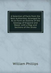 A Selection of Facts from the Best Authorities: Arranged So As to Form an Outline of the Geology of England and Wales. with a Map and Sections of the Strata