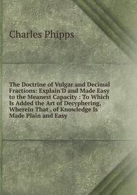 The Doctrine of Vulgar and Decimal Fractions: Explain'D and Made Easy to the Meanest Capacity : To Which Is Added the Art of Decyphering, Wherein That . of Knowledge Is Made Plain and Easy .