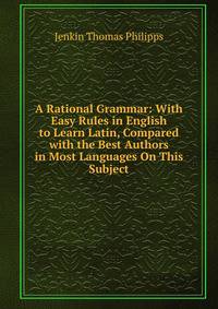 A Rational Grammar: With Easy Rules in English to Learn Latin, Compared with the Best Authors in Most Languages On This Subject